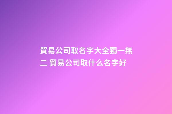 貿易公司取名字大全獨一無二 貿易公司取什么名字好-第1張-公司起名-玄機派